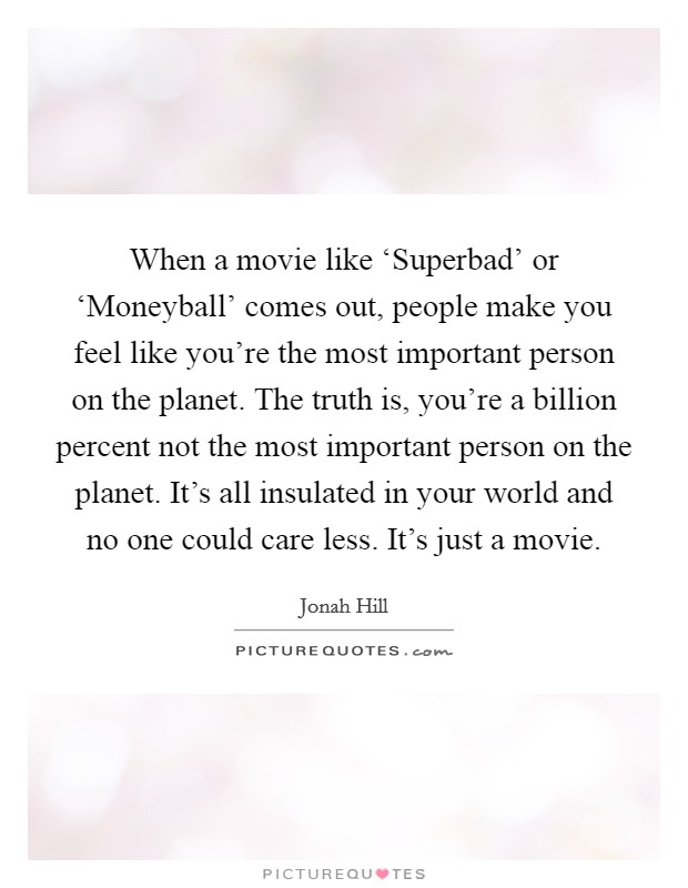 When a movie like ‘Superbad' or ‘Moneyball' comes out, people make you feel like you're the most important person on the planet. The truth is, you're a billion percent not the most important person on the planet. It's all insulated in your world and no one could care less. It's just a movie Picture Quote #1