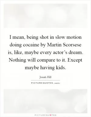 I mean, being shot in slow motion doing cocaine by Martin Scorsese is, like, maybe every actor’s dream. Nothing will compare to it. Except maybe having kids Picture Quote #1