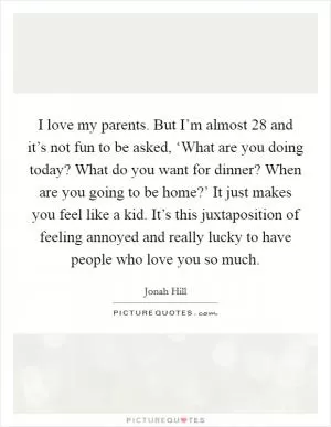 I love my parents. But I’m almost 28 and it’s not fun to be asked, ‘What are you doing today? What do you want for dinner? When are you going to be home?’ It just makes you feel like a kid. It’s this juxtaposition of feeling annoyed and really lucky to have people who love you so much Picture Quote #1