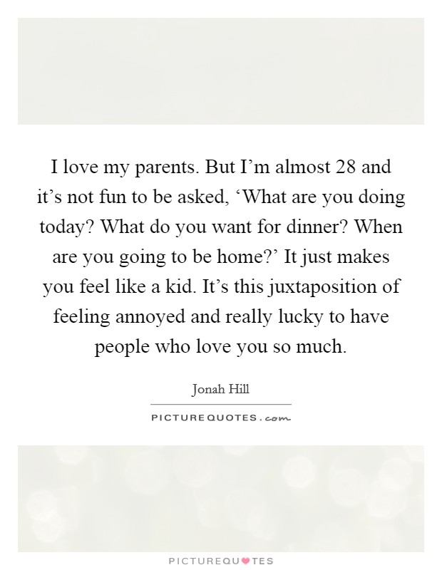 I love my parents. But I'm almost 28 and it's not fun to be asked, ‘What are you doing today? What do you want for dinner? When are you going to be home?' It just makes you feel like a kid. It's this juxtaposition of feeling annoyed and really lucky to have people who love you so much Picture Quote #1