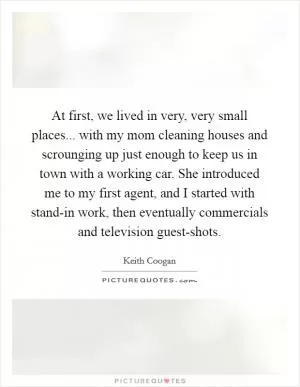 At first, we lived in very, very small places... with my mom cleaning houses and scrounging up just enough to keep us in town with a working car. She introduced me to my first agent, and I started with stand-in work, then eventually commercials and television guest-shots Picture Quote #1