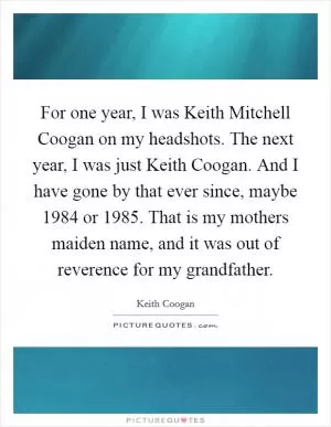 For one year, I was Keith Mitchell Coogan on my headshots. The next year, I was just Keith Coogan. And I have gone by that ever since, maybe 1984 or 1985. That is my mothers maiden name, and it was out of reverence for my grandfather Picture Quote #1
