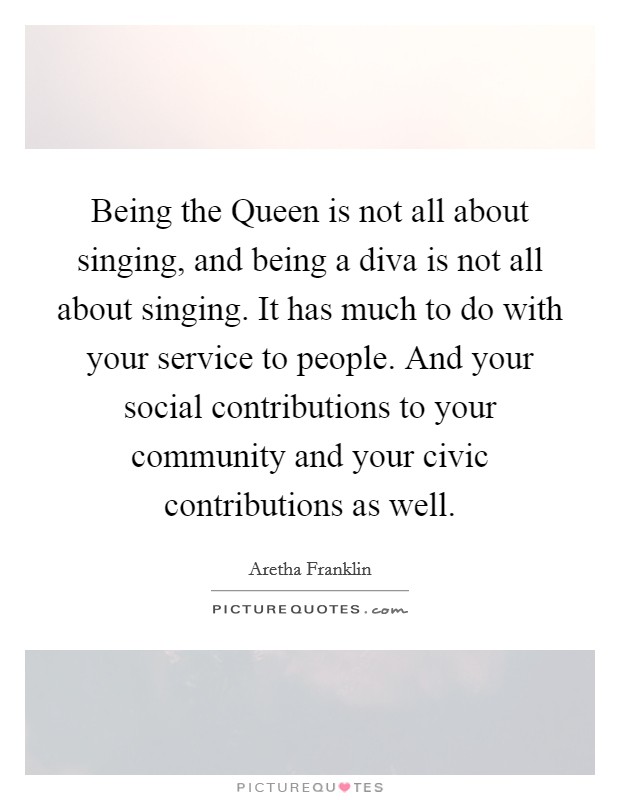 Being the Queen is not all about singing, and being a diva is not all about singing. It has much to do with your service to people. And your social contributions to your community and your civic contributions as well Picture Quote #1