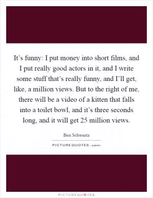 It’s funny: I put money into short films, and I put really good actors in it, and I write some stuff that’s really funny, and I’ll get, like, a million views. But to the right of me, there will be a video of a kitten that falls into a toilet bowl, and it’s three seconds long, and it will get 25 million views Picture Quote #1