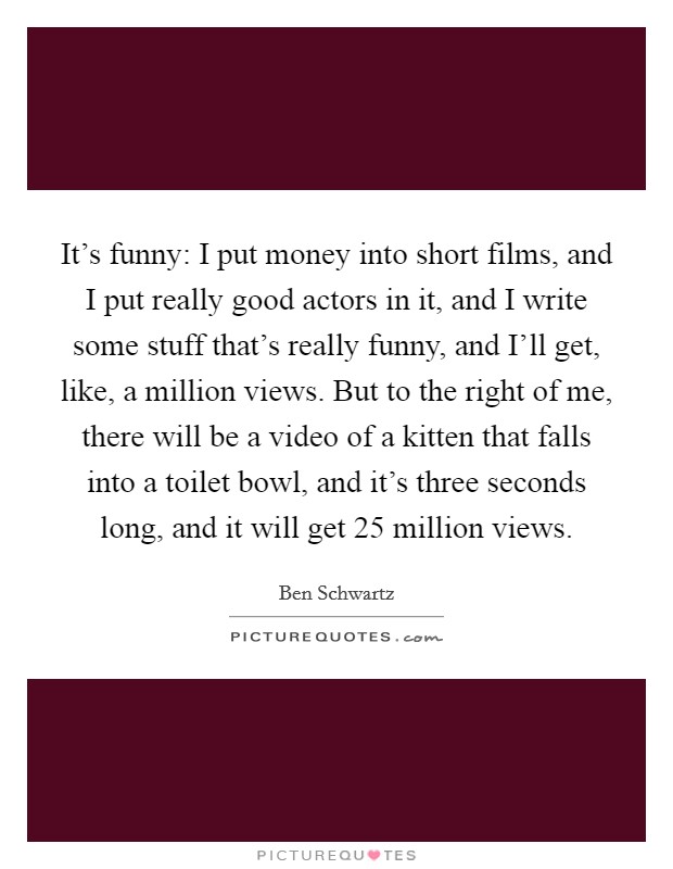 It's funny: I put money into short films, and I put really good actors in it, and I write some stuff that's really funny, and I'll get, like, a million views. But to the right of me, there will be a video of a kitten that falls into a toilet bowl, and it's three seconds long, and it will get 25 million views Picture Quote #1