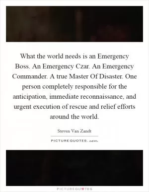 What the world needs is an Emergency Boss. An Emergency Czar. An Emergency Commander. A true Master Of Disaster. One person completely responsible for the anticipation, immediate reconnaissance, and urgent execution of rescue and relief efforts around the world Picture Quote #1