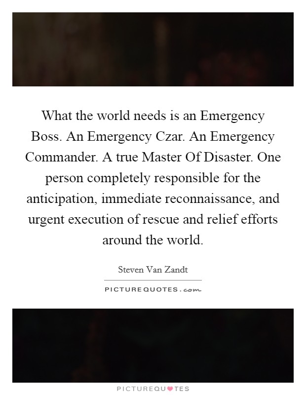 What the world needs is an Emergency Boss. An Emergency Czar. An Emergency Commander. A true Master Of Disaster. One person completely responsible for the anticipation, immediate reconnaissance, and urgent execution of rescue and relief efforts around the world Picture Quote #1
