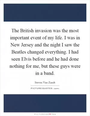 The British invasion was the most important event of my life. I was in New Jersey and the night I saw the Beatles changed everything. I had seen Elvis before and he had done nothing for me, but these guys were in a band Picture Quote #1