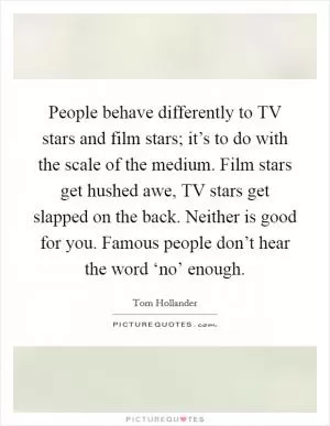 People behave differently to TV stars and film stars; it’s to do with the scale of the medium. Film stars get hushed awe, TV stars get slapped on the back. Neither is good for you. Famous people don’t hear the word ‘no’ enough Picture Quote #1