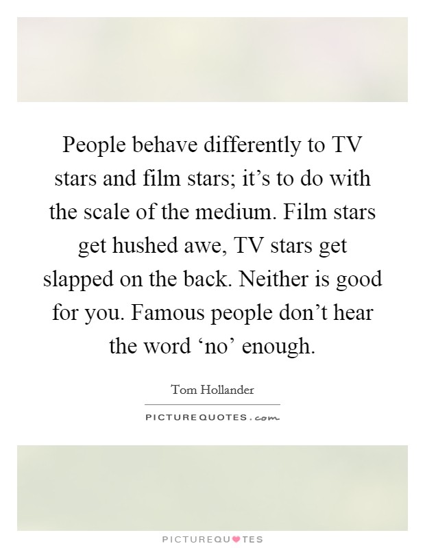 People behave differently to TV stars and film stars; it's to do with the scale of the medium. Film stars get hushed awe, TV stars get slapped on the back. Neither is good for you. Famous people don't hear the word ‘no' enough Picture Quote #1