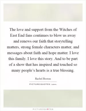 The love and support from the Witches of East End fans continues to blow us away and renews our faith that storytelling matters, strong female characters matter, and messages about faith and hope matter. I love this family. I love this story. And to be part of a show that has inspired and touched so many people’s hearts is a true blessing Picture Quote #1