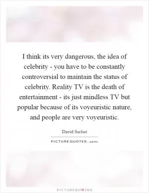 I think its very dangerous, the idea of celebrity - you have to be constantly controversial to maintain the status of celebrity. Reality TV is the death of entertainment - its just mindless TV but popular because of its voyeuristic nature, and people are very voyeuristic Picture Quote #1