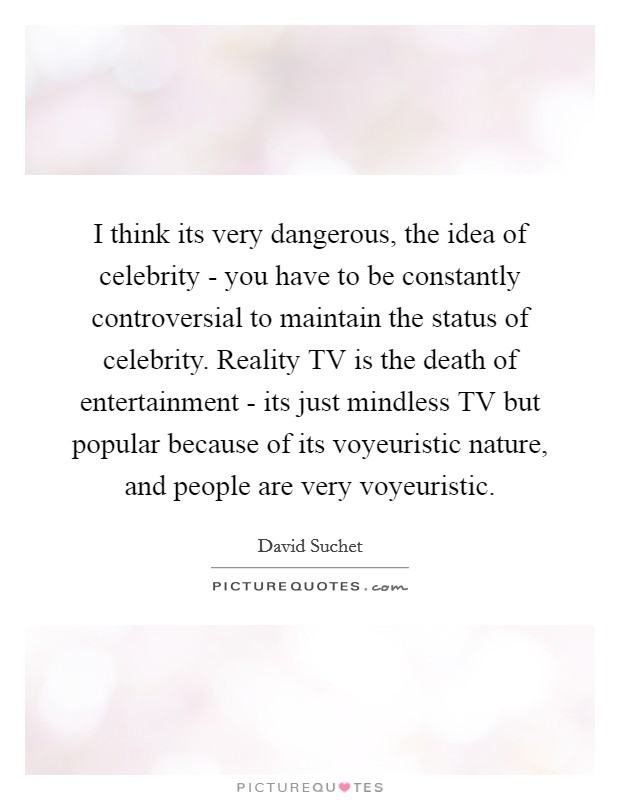 I think its very dangerous, the idea of celebrity - you have to be constantly controversial to maintain the status of celebrity. Reality TV is the death of entertainment - its just mindless TV but popular because of its voyeuristic nature, and people are very voyeuristic Picture Quote #1