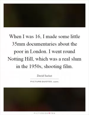 When I was 16, I made some little 35mm documentaries about the poor in London. I went round Notting Hill, which was a real slum in the 1950s, shooting film Picture Quote #1