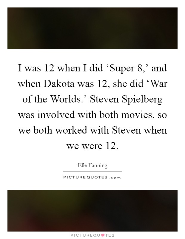 I was 12 when I did ‘Super 8,' and when Dakota was 12, she did ‘War of the Worlds.' Steven Spielberg was involved with both movies, so we both worked with Steven when we were 12 Picture Quote #1