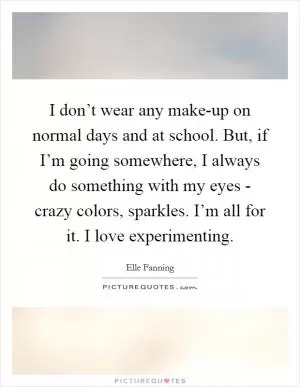 I don’t wear any make-up on normal days and at school. But, if I’m going somewhere, I always do something with my eyes - crazy colors, sparkles. I’m all for it. I love experimenting Picture Quote #1