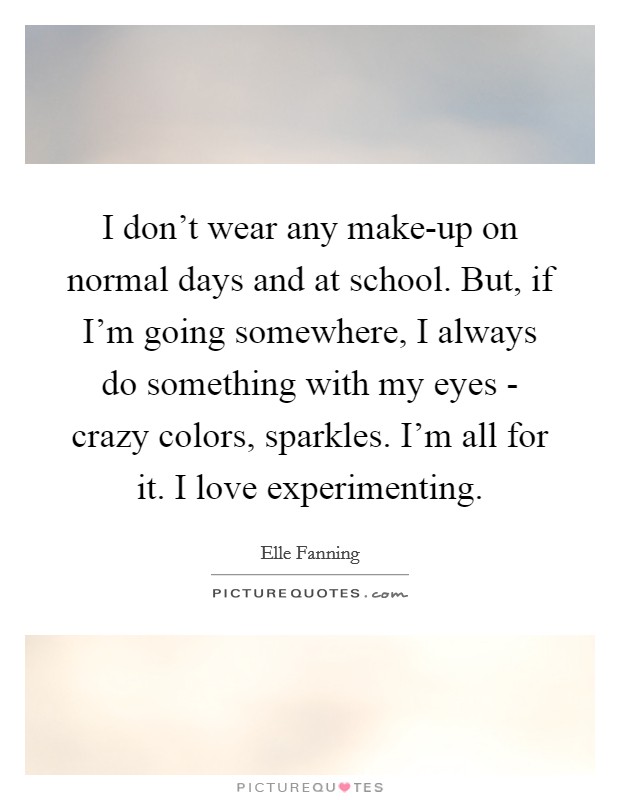 I don't wear any make-up on normal days and at school. But, if I'm going somewhere, I always do something with my eyes - crazy colors, sparkles. I'm all for it. I love experimenting Picture Quote #1