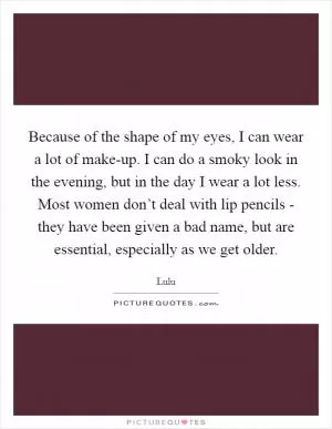 Because of the shape of my eyes, I can wear a lot of make-up. I can do a smoky look in the evening, but in the day I wear a lot less. Most women don’t deal with lip pencils - they have been given a bad name, but are essential, especially as we get older Picture Quote #1