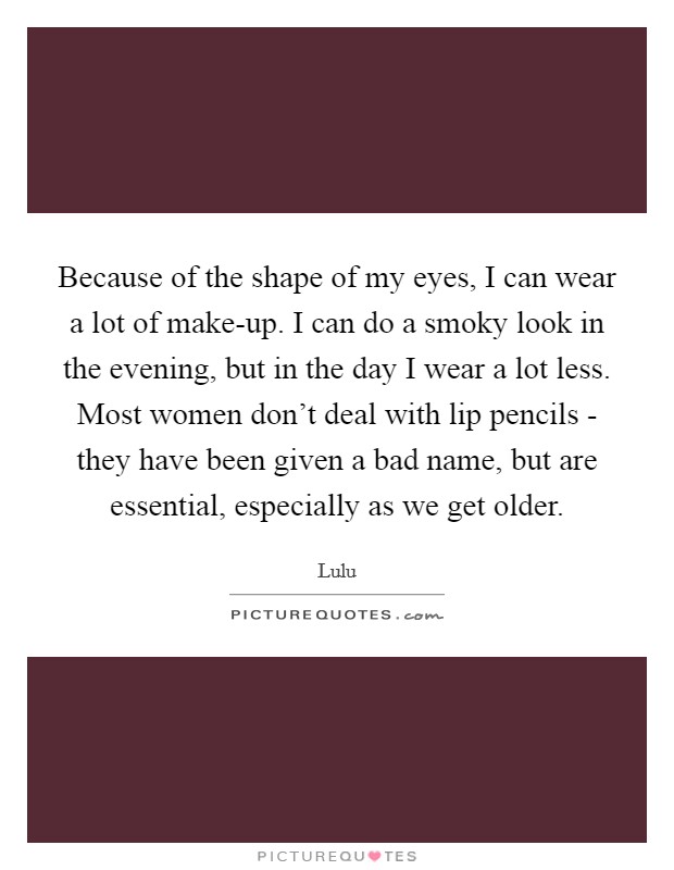 Because of the shape of my eyes, I can wear a lot of make-up. I can do a smoky look in the evening, but in the day I wear a lot less. Most women don't deal with lip pencils - they have been given a bad name, but are essential, especially as we get older Picture Quote #1