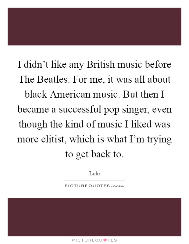 I didn't like any British music before The Beatles. For me, it was all about black American music. But then I became a successful pop singer, even though the kind of music I liked was more elitist, which is what I'm trying to get back to Picture Quote #1