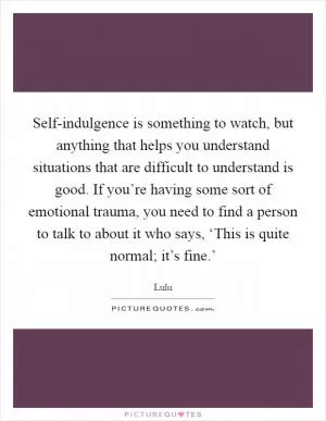 Self-indulgence is something to watch, but anything that helps you understand situations that are difficult to understand is good. If you’re having some sort of emotional trauma, you need to find a person to talk to about it who says, ‘This is quite normal; it’s fine.’ Picture Quote #1