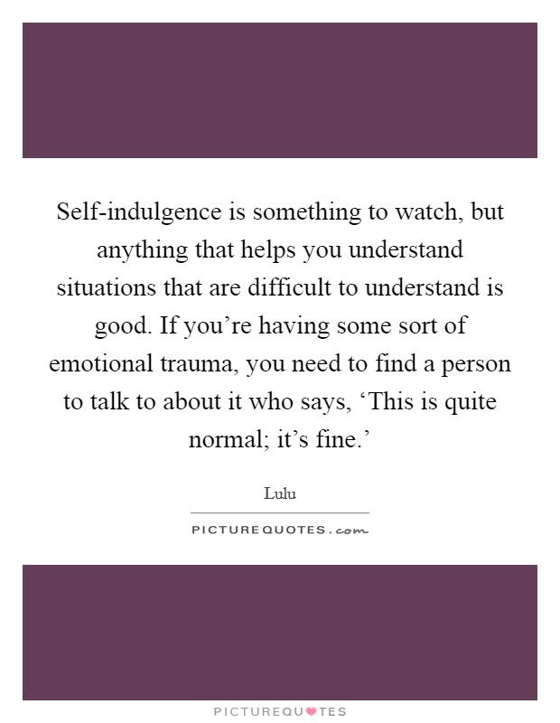 Self-indulgence is something to watch, but anything that helps you understand situations that are difficult to understand is good. If you're having some sort of emotional trauma, you need to find a person to talk to about it who says, ‘This is quite normal; it's fine.' Picture Quote #1