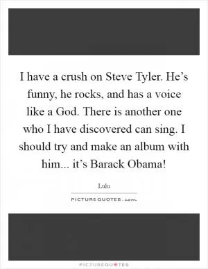I have a crush on Steve Tyler. He’s funny, he rocks, and has a voice like a God. There is another one who I have discovered can sing. I should try and make an album with him... it’s Barack Obama! Picture Quote #1