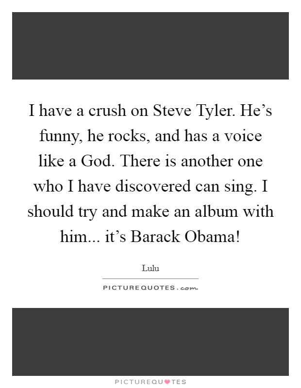 I have a crush on Steve Tyler. He's funny, he rocks, and has a voice like a God. There is another one who I have discovered can sing. I should try and make an album with him... it's Barack Obama! Picture Quote #1