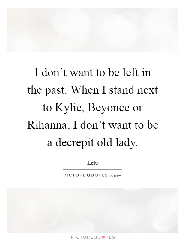 I don't want to be left in the past. When I stand next to Kylie, Beyonce or Rihanna, I don't want to be a decrepit old lady Picture Quote #1