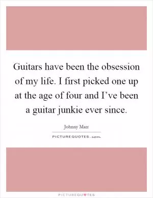 Guitars have been the obsession of my life. I first picked one up at the age of four and I’ve been a guitar junkie ever since Picture Quote #1