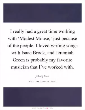 I really had a great time working with ‘Modest Mouse,’ just because of the people. I loved writing songs with Isaac Brock, and Jeremiah Green is probably my favorite musician that I’ve worked with Picture Quote #1