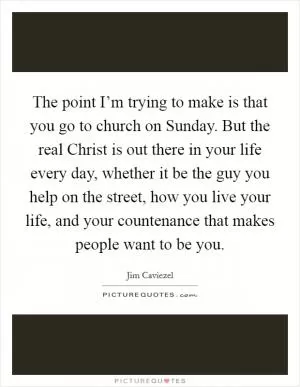 The point I’m trying to make is that you go to church on Sunday. But the real Christ is out there in your life every day, whether it be the guy you help on the street, how you live your life, and your countenance that makes people want to be you Picture Quote #1