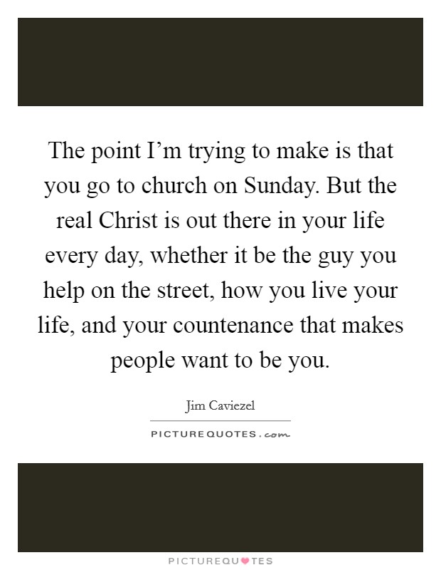 The point I'm trying to make is that you go to church on Sunday. But the real Christ is out there in your life every day, whether it be the guy you help on the street, how you live your life, and your countenance that makes people want to be you Picture Quote #1