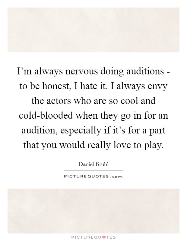 I'm always nervous doing auditions - to be honest, I hate it. I always envy the actors who are so cool and cold-blooded when they go in for an audition, especially if it's for a part that you would really love to play Picture Quote #1