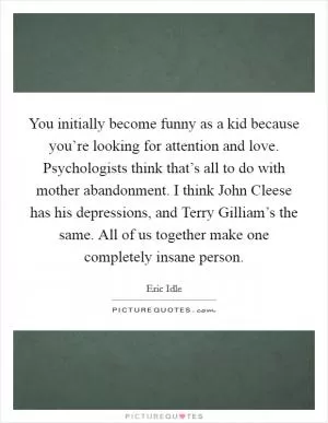 You initially become funny as a kid because you’re looking for attention and love. Psychologists think that’s all to do with mother abandonment. I think John Cleese has his depressions, and Terry Gilliam’s the same. All of us together make one completely insane person Picture Quote #1
