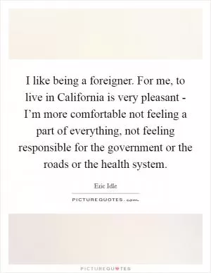 I like being a foreigner. For me, to live in California is very pleasant - I’m more comfortable not feeling a part of everything, not feeling responsible for the government or the roads or the health system Picture Quote #1