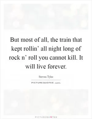 But most of all, the train that kept rollin’ all night long of rock n’ roll you cannot kill. It will live forever Picture Quote #1