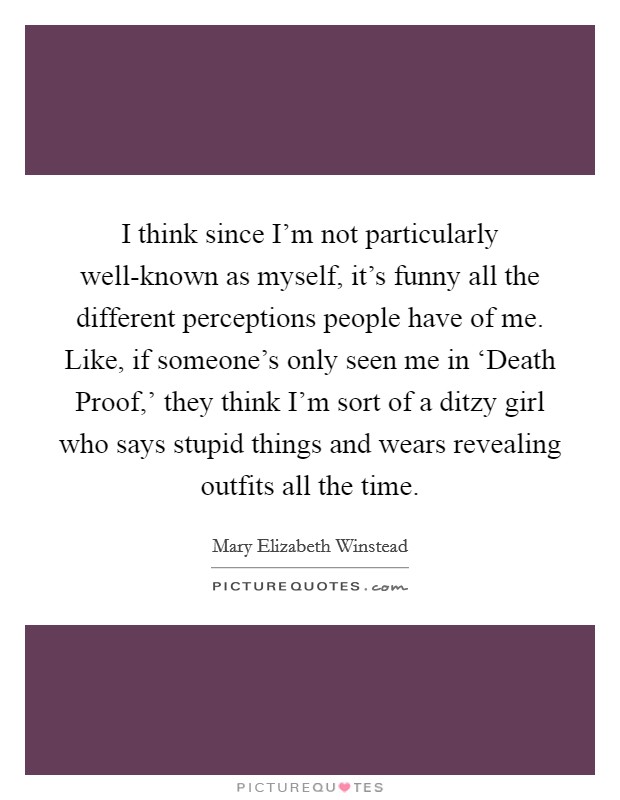 I think since I'm not particularly well-known as myself, it's funny all the different perceptions people have of me. Like, if someone's only seen me in ‘Death Proof,' they think I'm sort of a ditzy girl who says stupid things and wears revealing outfits all the time Picture Quote #1