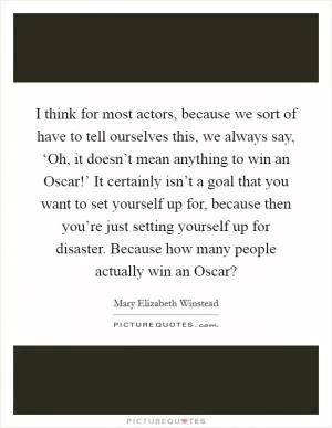 I think for most actors, because we sort of have to tell ourselves this, we always say, ‘Oh, it doesn’t mean anything to win an Oscar!’ It certainly isn’t a goal that you want to set yourself up for, because then you’re just setting yourself up for disaster. Because how many people actually win an Oscar? Picture Quote #1