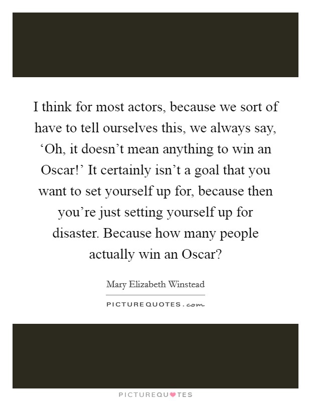 I think for most actors, because we sort of have to tell ourselves this, we always say, ‘Oh, it doesn't mean anything to win an Oscar!' It certainly isn't a goal that you want to set yourself up for, because then you're just setting yourself up for disaster. Because how many people actually win an Oscar? Picture Quote #1