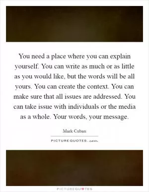 You need a place where you can explain yourself. You can write as much or as little as you would like, but the words will be all yours. You can create the context. You can make sure that all issues are addressed. You can take issue with individuals or the media as a whole. Your words, your message Picture Quote #1