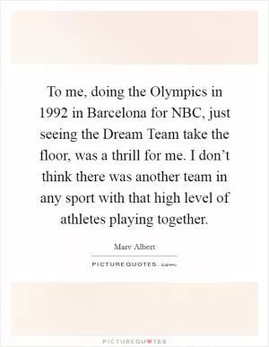 To me, doing the Olympics in 1992 in Barcelona for NBC, just seeing the Dream Team take the floor, was a thrill for me. I don’t think there was another team in any sport with that high level of athletes playing together Picture Quote #1