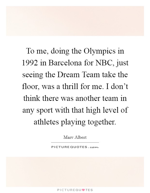 To me, doing the Olympics in 1992 in Barcelona for NBC, just seeing the Dream Team take the floor, was a thrill for me. I don't think there was another team in any sport with that high level of athletes playing together Picture Quote #1