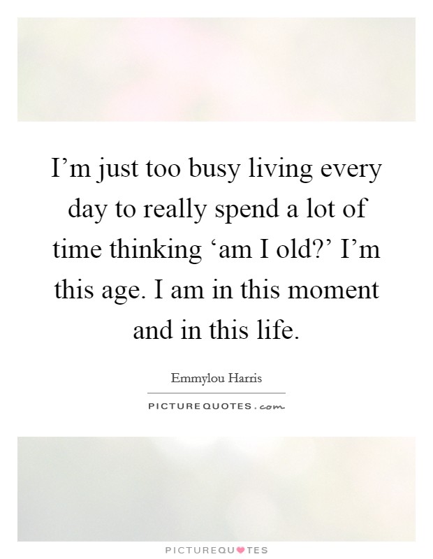 I'm just too busy living every day to really spend a lot of time thinking ‘am I old?' I'm this age. I am in this moment and in this life Picture Quote #1