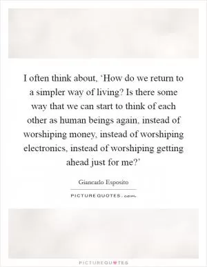I often think about, ‘How do we return to a simpler way of living? Is there some way that we can start to think of each other as human beings again, instead of worshiping money, instead of worshiping electronics, instead of worshiping getting ahead just for me?’ Picture Quote #1