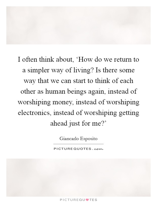 I often think about, ‘How do we return to a simpler way of living? Is there some way that we can start to think of each other as human beings again, instead of worshiping money, instead of worshiping electronics, instead of worshiping getting ahead just for me?' Picture Quote #1