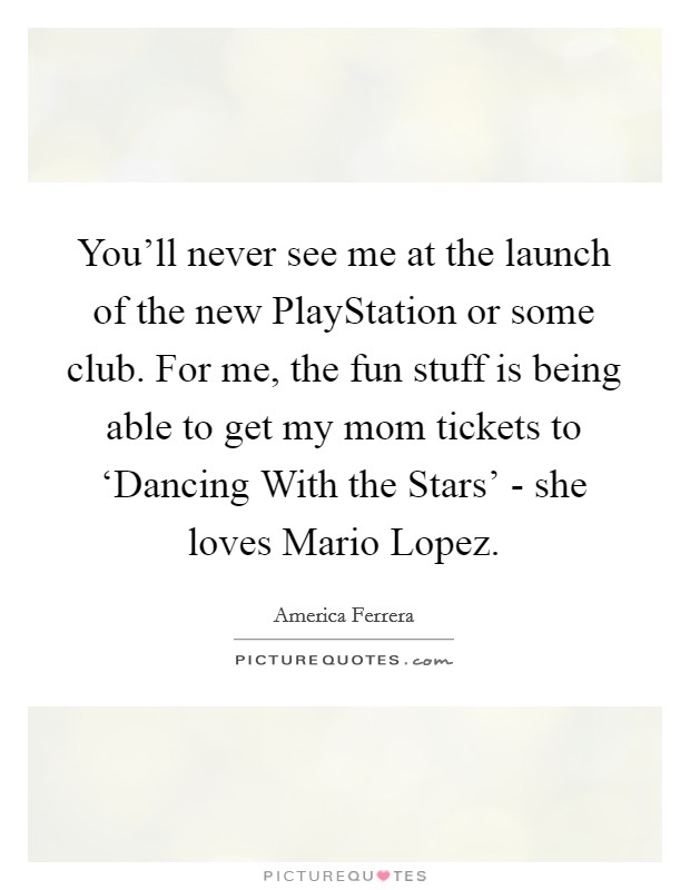 You’ll never see me at the launch of the new PlayStation or some club. For me, the fun stuff is being able to get my mom tickets to ‘Dancing With the Stars’ - she loves Mario Lopez Picture Quote #1