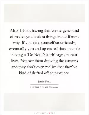 Also, I think having that comic gene kind of makes you look at things in a different way. If you take yourself so seriously, eventually you end up one of those people having a ‘Do Not Disturb’ sign on their lives. You see them drawing the curtains and they don’t even realize that they’ve kind of drifted off somewhere Picture Quote #1