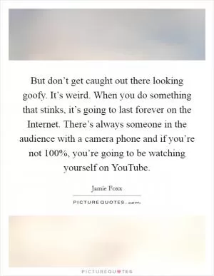 But don’t get caught out there looking goofy. It’s weird. When you do something that stinks, it’s going to last forever on the Internet. There’s always someone in the audience with a camera phone and if you’re not 100%, you’re going to be watching yourself on YouTube Picture Quote #1