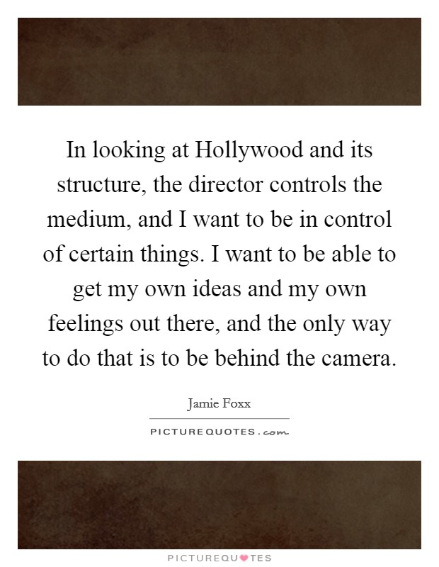 In looking at Hollywood and its structure, the director controls the medium, and I want to be in control of certain things. I want to be able to get my own ideas and my own feelings out there, and the only way to do that is to be behind the camera Picture Quote #1